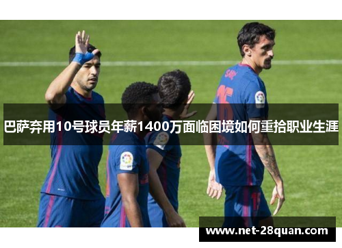 巴萨弃用10号球员年薪1400万面临困境如何重拾职业生涯