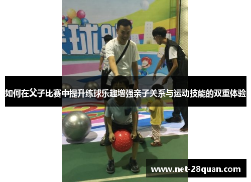 如何在父子比赛中提升练球乐趣增强亲子关系与运动技能的双重体验