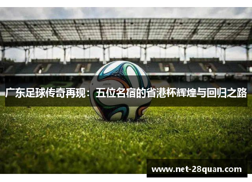 广东足球传奇再现：五位名宿的省港杯辉煌与回归之路
