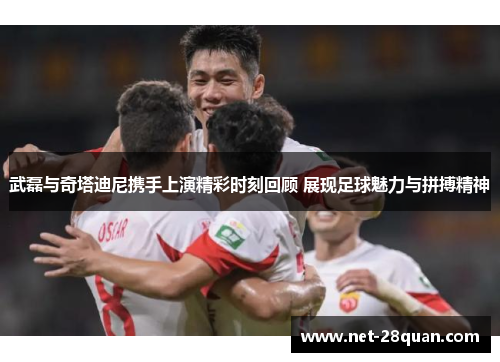 武磊与奇塔迪尼携手上演精彩时刻回顾 展现足球魅力与拼搏精神